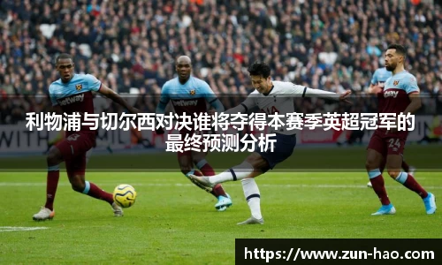 利物浦与切尔西对决谁将夺得本赛季英超冠军的最终预测分析